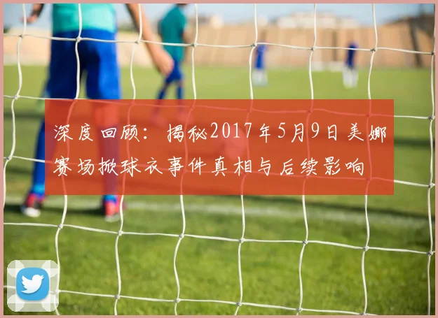 深度回顾：揭秘2017年5月9日美娜赛场掀球衣事件真相与后续影响