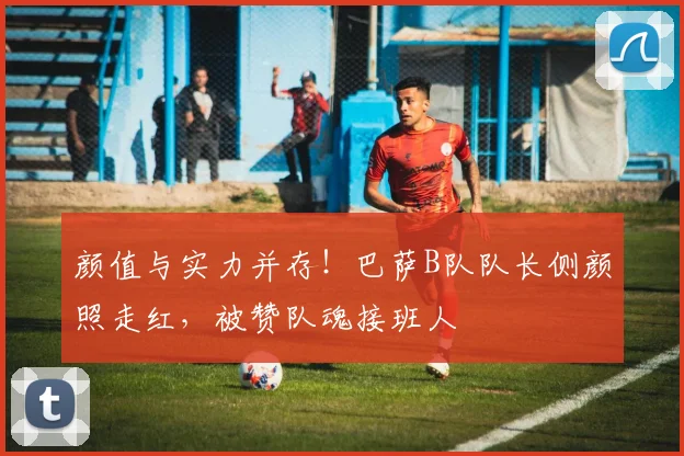 颜值与实力并存！巴萨B队队长侧颜照走红，被赞队魂接班人