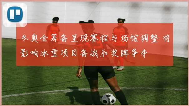 冬奥会筹备呈现赛程与场馆调整 将影响冰雪项目备战和奖牌争夺