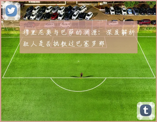 穆里尼奥与巴萨的渊源：深度解析狂人是否执教过巴塞罗那