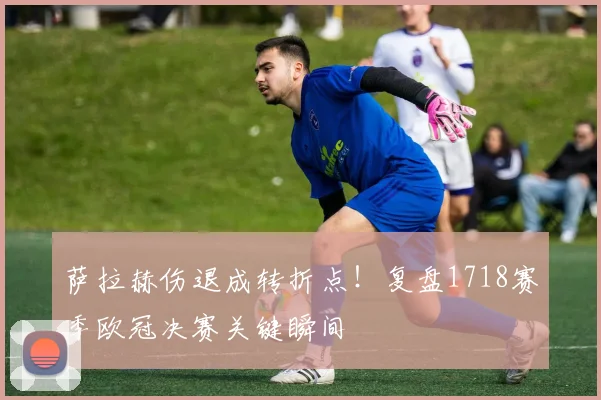 萨拉赫伤退成转折点！复盘1718赛季欧冠决赛关键瞬间