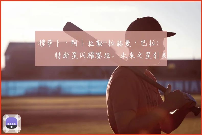 穆萨卜·阿卜杜勒-拉赫曼·巴拉：沙特新星闪耀赛场，未来之星引关注