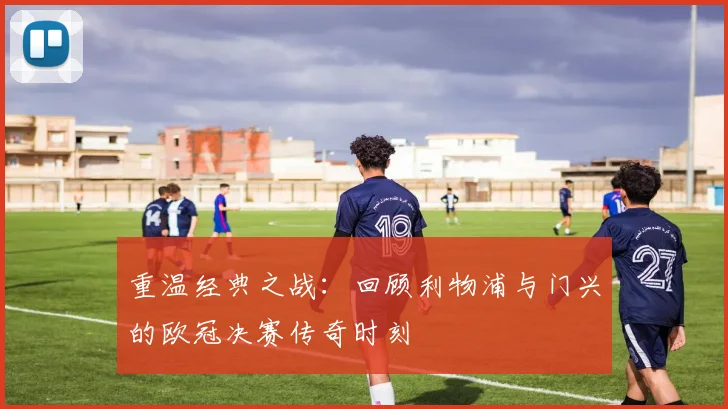 重温经典之战：回顾利物浦与门兴的欧冠决赛传奇时刻