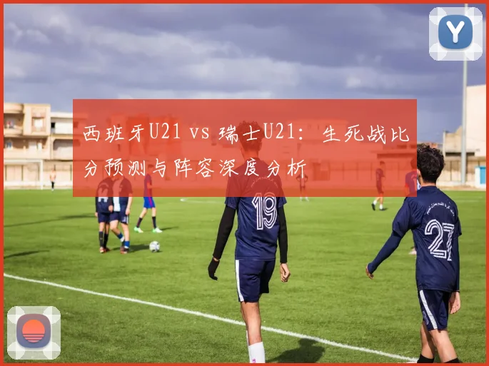西班牙U21 vs 瑞士U21：生死战比分预测与阵容深度分析