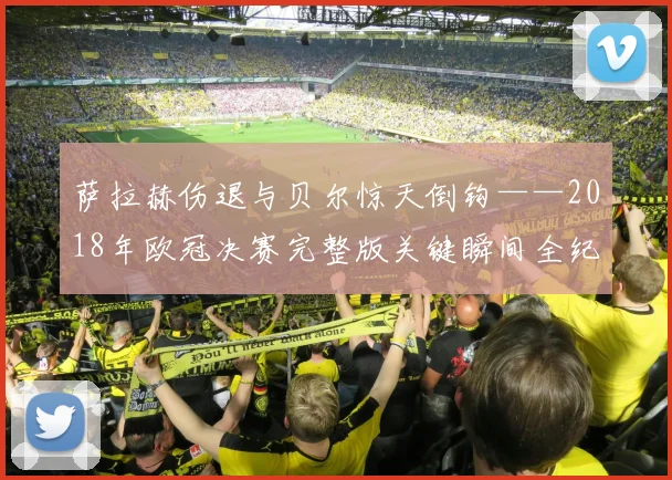 萨拉赫伤退与贝尔惊天倒钩——2018年欧冠决赛完整版关键瞬间全纪录