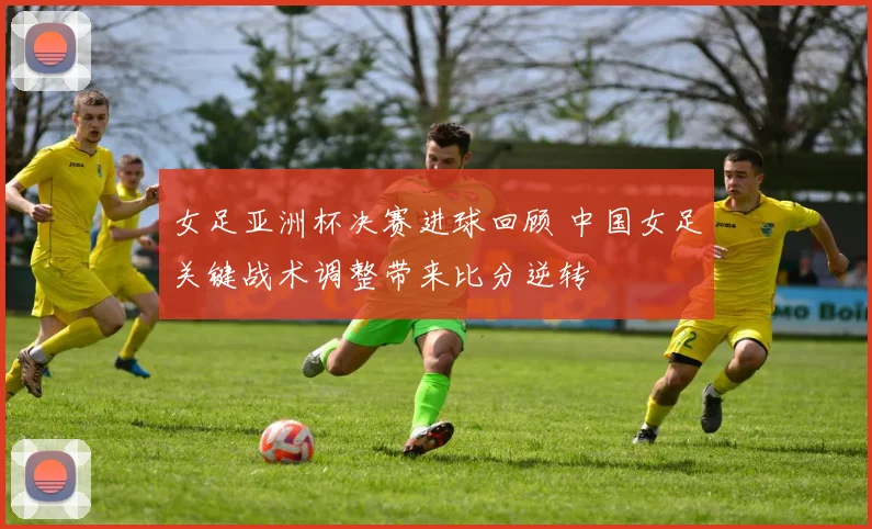 女足亚洲杯决赛进球回顾 中国女足关键战术调整带来比分逆转