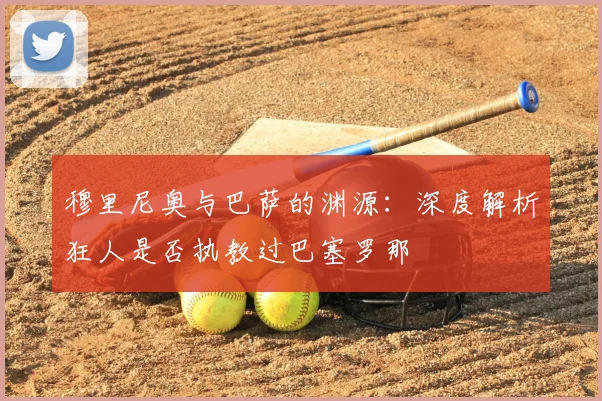 穆里尼奥与巴萨的渊源：深度解析狂人是否执教过巴塞罗那