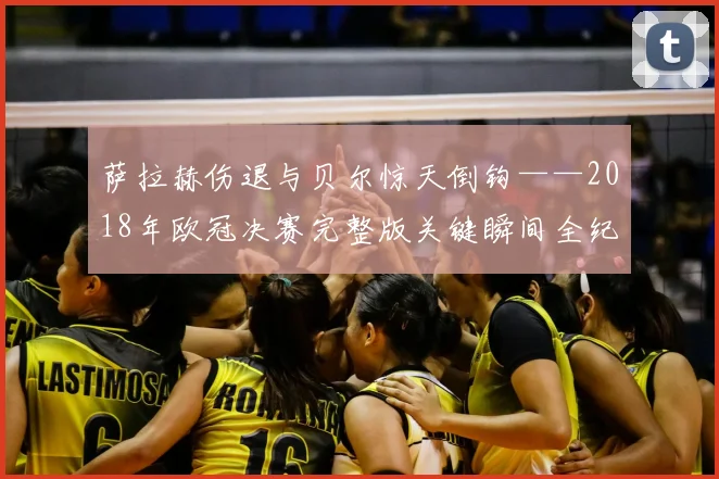 萨拉赫伤退与贝尔惊天倒钩——2018年欧冠决赛完整版关键瞬间全纪录