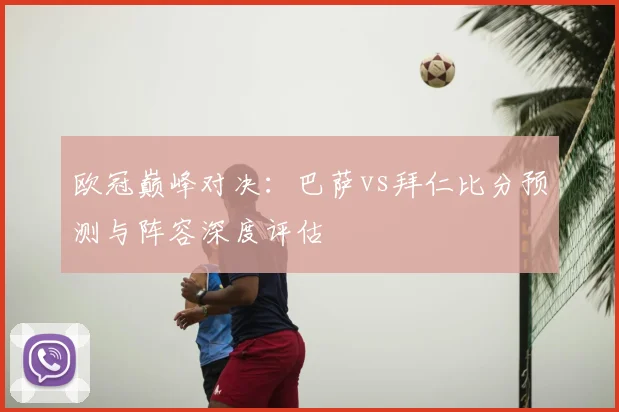 欧冠巅峰对决：巴萨vs拜仁比分预测与阵容深度评估