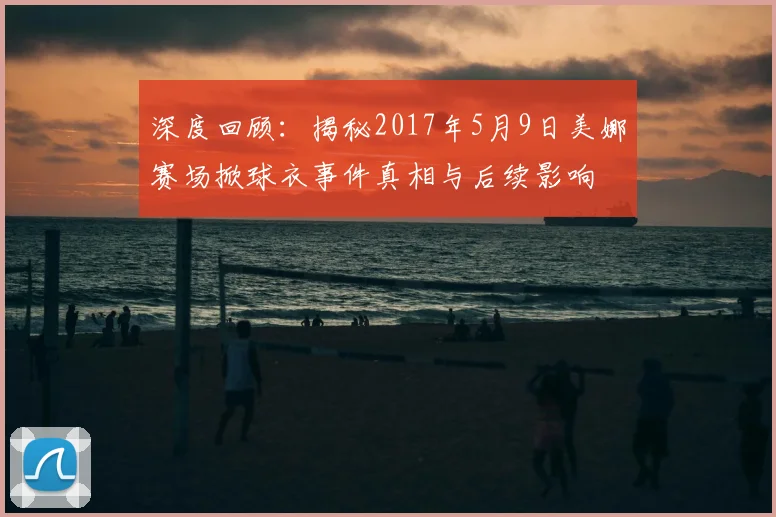 深度回顾：揭秘2017年5月9日美娜赛场掀球衣事件真相与后续影响