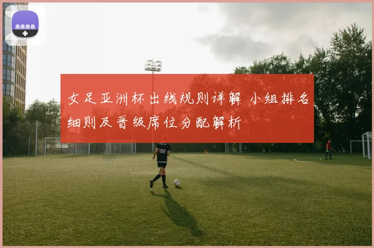 女足亚洲杯出线规则详解 小组排名细则及晋级席位分配解析